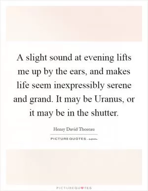 A slight sound at evening lifts me up by the ears, and makes life seem inexpressibly serene and grand. It may be Uranus, or it may be in the shutter Picture Quote #1