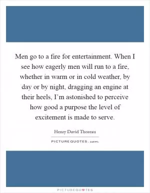 Men go to a fire for entertainment. When I see how eagerly men will run to a fire, whether in warm or in cold weather, by day or by night, dragging an engine at their heels, I’m astonished to perceive how good a purpose the level of excitement is made to serve Picture Quote #1