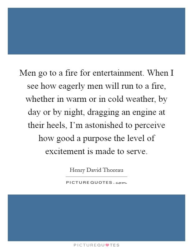 Men go to a fire for entertainment. When I see how eagerly men will run to a fire, whether in warm or in cold weather, by day or by night, dragging an engine at their heels, I'm astonished to perceive how good a purpose the level of excitement is made to serve Picture Quote #1