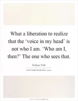 What a liberation to realize that the ‘voice in my head’ is not who I am. ‘Who am I, then?’ The one who sees that Picture Quote #1