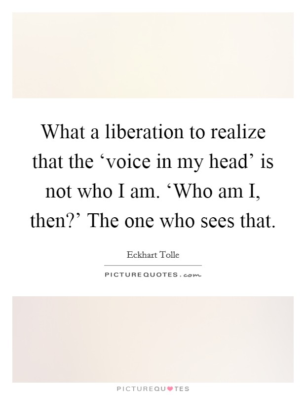What a liberation to realize that the ‘voice in my head' is not who I am. ‘Who am I, then?' The one who sees that Picture Quote #1