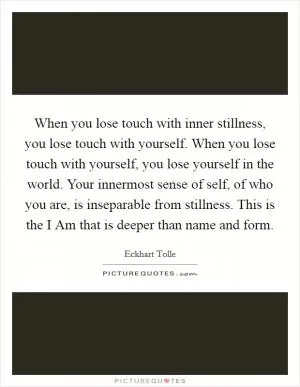 When you lose touch with inner stillness, you lose touch with yourself. When you lose touch with yourself, you lose yourself in the world. Your innermost sense of self, of who you are, is inseparable from stillness. This is the I Am that is deeper than name and form Picture Quote #1