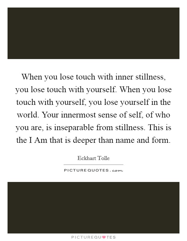 When you lose touch with inner stillness, you lose touch with yourself. When you lose touch with yourself, you lose yourself in the world. Your innermost sense of self, of who you are, is inseparable from stillness. This is the I Am that is deeper than name and form Picture Quote #1