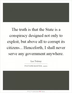 The truth is that the State is a conspiracy designed not only to exploit, but above all to corrupt its citizens... Henceforth, I shall never serve any government anywhere Picture Quote #1