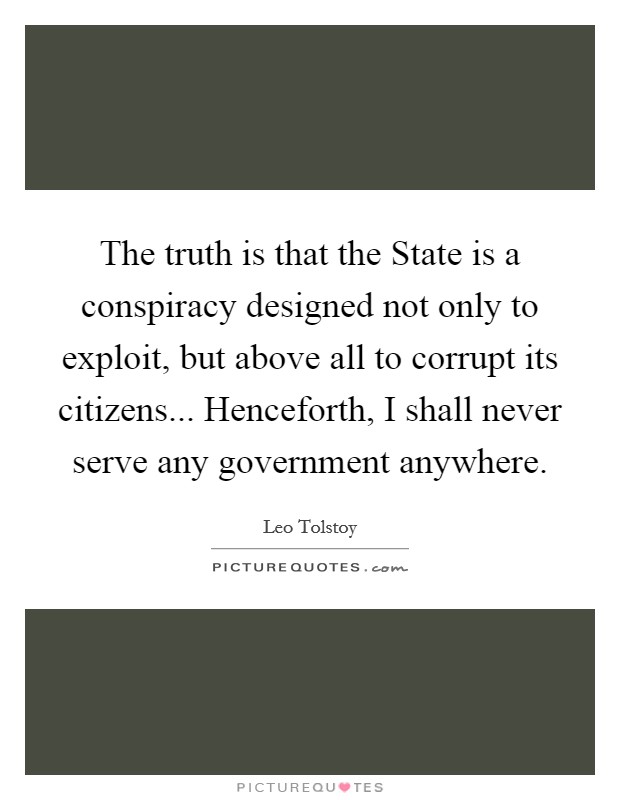 The truth is that the State is a conspiracy designed not only to exploit, but above all to corrupt its citizens... Henceforth, I shall never serve any government anywhere Picture Quote #1