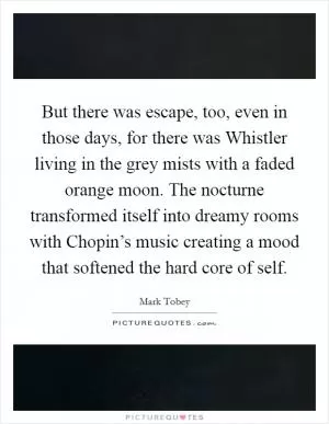 But there was escape, too, even in those days, for there was Whistler living in the grey mists with a faded orange moon. The nocturne transformed itself into dreamy rooms with Chopin’s music creating a mood that softened the hard core of self Picture Quote #1