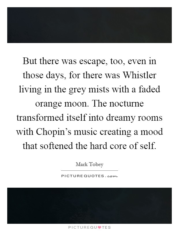 But there was escape, too, even in those days, for there was Whistler living in the grey mists with a faded orange moon. The nocturne transformed itself into dreamy rooms with Chopin's music creating a mood that softened the hard core of self Picture Quote #1