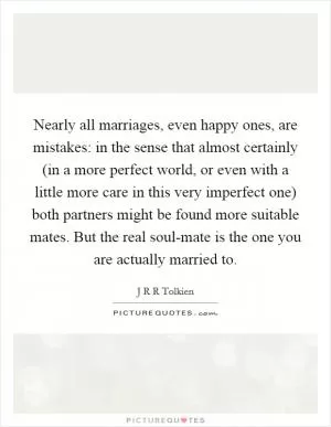 Nearly all marriages, even happy ones, are mistakes: in the sense that almost certainly (in a more perfect world, or even with a little more care in this very imperfect one) both partners might be found more suitable mates. But the real soul-mate is the one you are actually married to Picture Quote #1