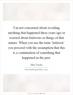 I’m not concerned about avoiding anything that happened three years ago or worried about letdowns or things of that nature. When you use the term ‘letdown’ you proceed with the assumption that this is a continuation of something that happened in the past Picture Quote #1