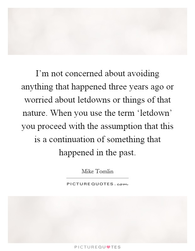 I'm not concerned about avoiding anything that happened three years ago or worried about letdowns or things of that nature. When you use the term ‘letdown' you proceed with the assumption that this is a continuation of something that happened in the past Picture Quote #1