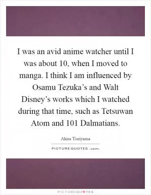 I was an avid anime watcher until I was about 10, when I moved to manga. I think I am influenced by Osamu Tezuka’s and Walt Disney’s works which I watched during that time, such as Tetsuwan Atom and 101 Dalmatians Picture Quote #1