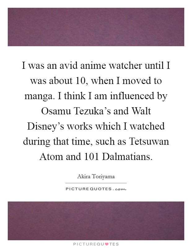 I was an avid anime watcher until I was about 10, when I moved to manga. I think I am influenced by Osamu Tezuka's and Walt Disney's works which I watched during that time, such as Tetsuwan Atom and 101 Dalmatians Picture Quote #1