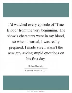 I’d watched every episode of ‘True Blood’ from the very beginning. The show’s characters were in my blood, so when I started, I was really prepared. I made sure I wasn’t the new guy asking stupid questions on his first day Picture Quote #1