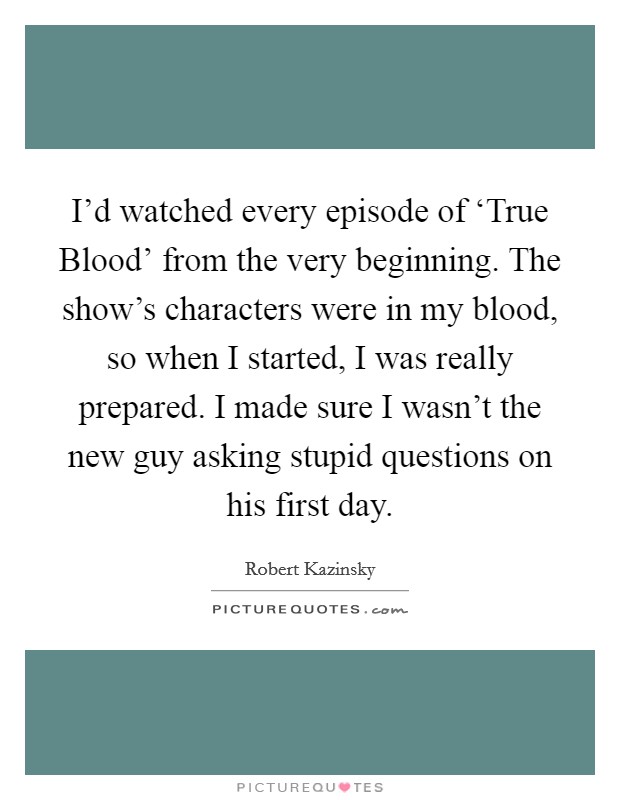 I'd watched every episode of ‘True Blood' from the very beginning. The show's characters were in my blood, so when I started, I was really prepared. I made sure I wasn't the new guy asking stupid questions on his first day Picture Quote #1