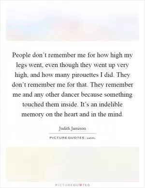 People don’t remember me for how high my legs went, even though they went up very high, and how many pirouettes I did. They don’t remember me for that. They remember me and any other dancer because something touched them inside. It’s an indelible memory on the heart and in the mind Picture Quote #1