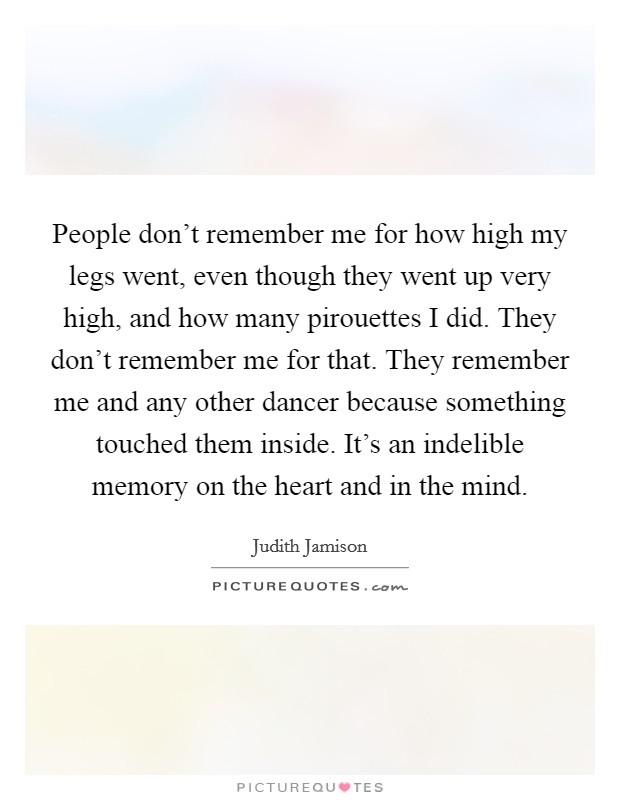 People don't remember me for how high my legs went, even though they went up very high, and how many pirouettes I did. They don't remember me for that. They remember me and any other dancer because something touched them inside. It's an indelible memory on the heart and in the mind Picture Quote #1