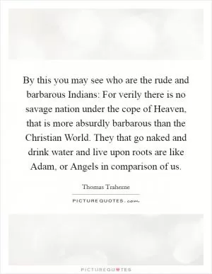 By this you may see who are the rude and barbarous Indians: For verily there is no savage nation under the cope of Heaven, that is more absurdly barbarous than the Christian World. They that go naked and drink water and live upon roots are like Adam, or Angels in comparison of us Picture Quote #1