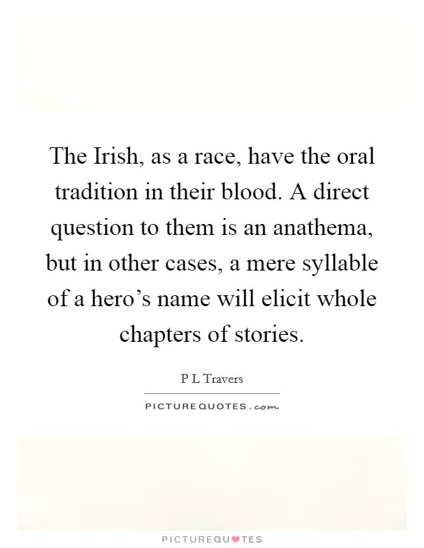 The Irish, as a race, have the oral tradition in their blood. A direct question to them is an anathema, but in other cases, a mere syllable of a hero's name will elicit whole chapters of stories Picture Quote #1