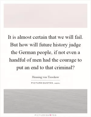 It is almost certain that we will fail. But how will future history judge the German people, if not even a handful of men had the courage to put an end to that criminal? Picture Quote #1
