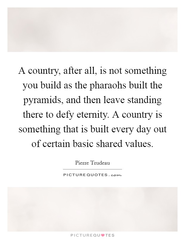A country, after all, is not something you build as the pharaohs built the pyramids, and then leave standing there to defy eternity. A country is something that is built every day out of certain basic shared values Picture Quote #1