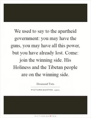 We used to say to the apartheid government: you may have the guns, you may have all this power, but you have already lost. Come: join the winning side. His Holiness and the Tibetan people are on the winning side Picture Quote #1