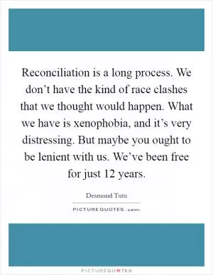 Reconciliation is a long process. We don’t have the kind of race clashes that we thought would happen. What we have is xenophobia, and it’s very distressing. But maybe you ought to be lenient with us. We’ve been free for just 12 years Picture Quote #1