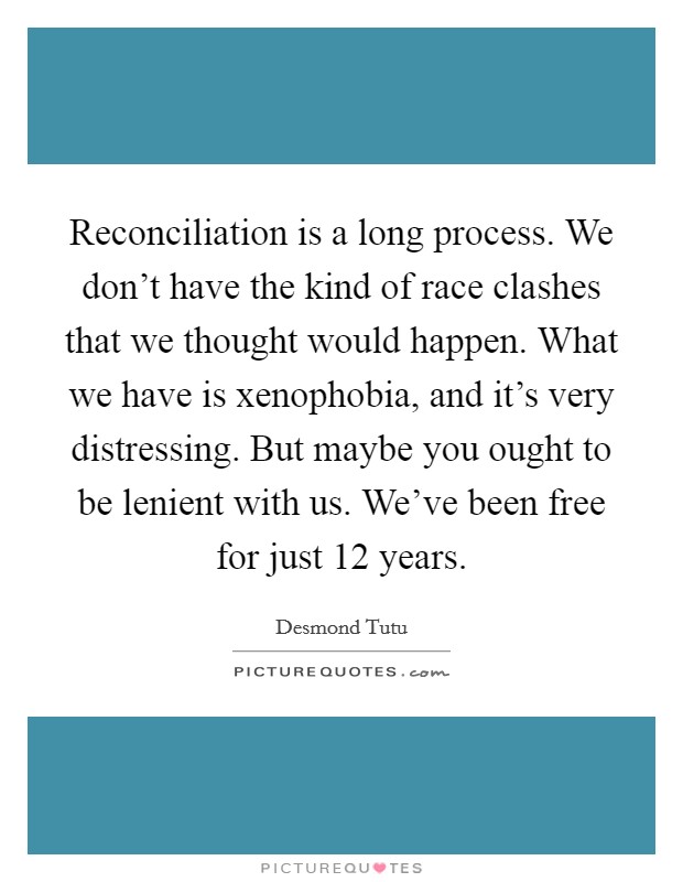 Reconciliation is a long process. We don't have the kind of race clashes that we thought would happen. What we have is xenophobia, and it's very distressing. But maybe you ought to be lenient with us. We've been free for just 12 years Picture Quote #1