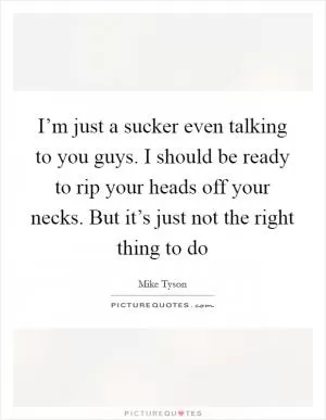 I’m just a sucker even talking to you guys. I should be ready to rip your heads off your necks. But it’s just not the right thing to do Picture Quote #1