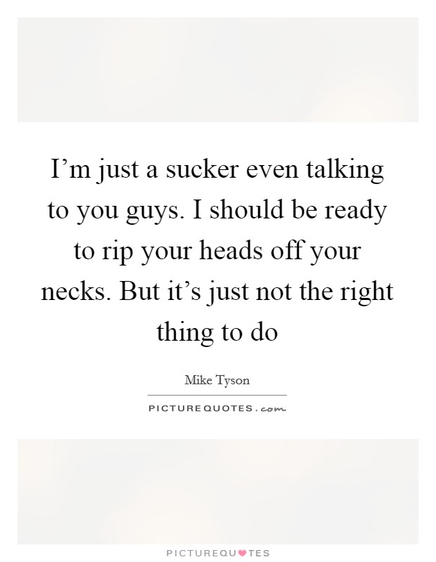 I'm just a sucker even talking to you guys. I should be ready to rip your heads off your necks. But it's just not the right thing to do Picture Quote #1