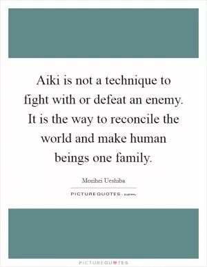 Aiki is not a technique to fight with or defeat an enemy. It is the way to reconcile the world and make human beings one family Picture Quote #1