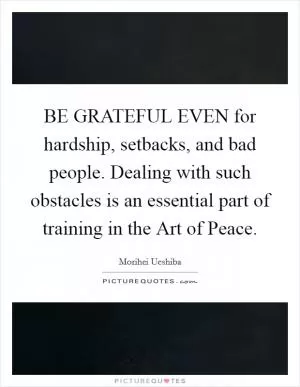 BE GRATEFUL EVEN for hardship, setbacks, and bad people. Dealing with such obstacles is an essential part of training in the Art of Peace Picture Quote #1