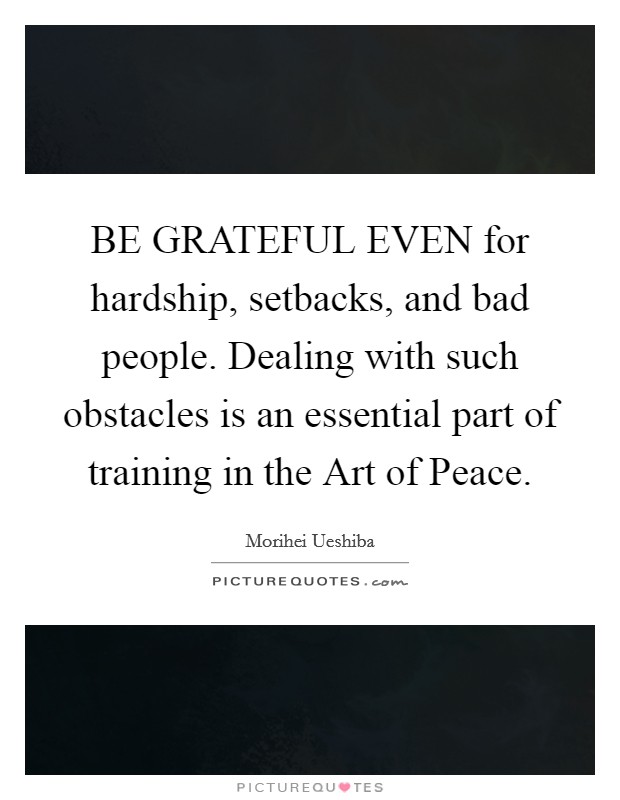 BE GRATEFUL EVEN for hardship, setbacks, and bad people. Dealing with such obstacles is an essential part of training in the Art of Peace Picture Quote #1