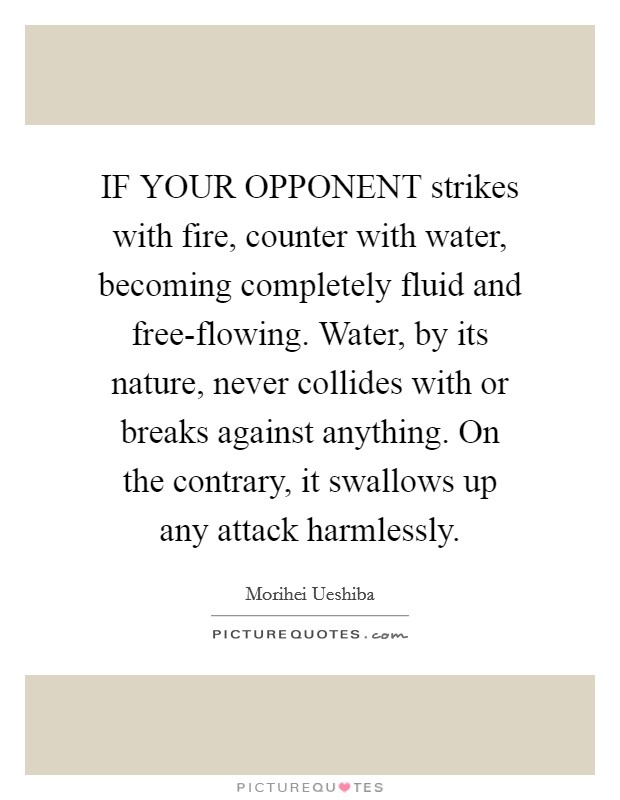 IF YOUR OPPONENT strikes with fire, counter with water, becoming completely fluid and free-flowing. Water, by its nature, never collides with or breaks against anything. On the contrary, it swallows up any attack harmlessly Picture Quote #1