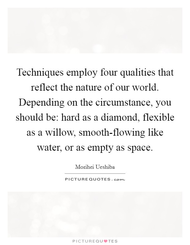 Techniques employ four qualities that reflect the nature of our world. Depending on the circumstance, you should be: hard as a diamond, flexible as a willow, smooth-flowing like water, or as empty as space Picture Quote #1