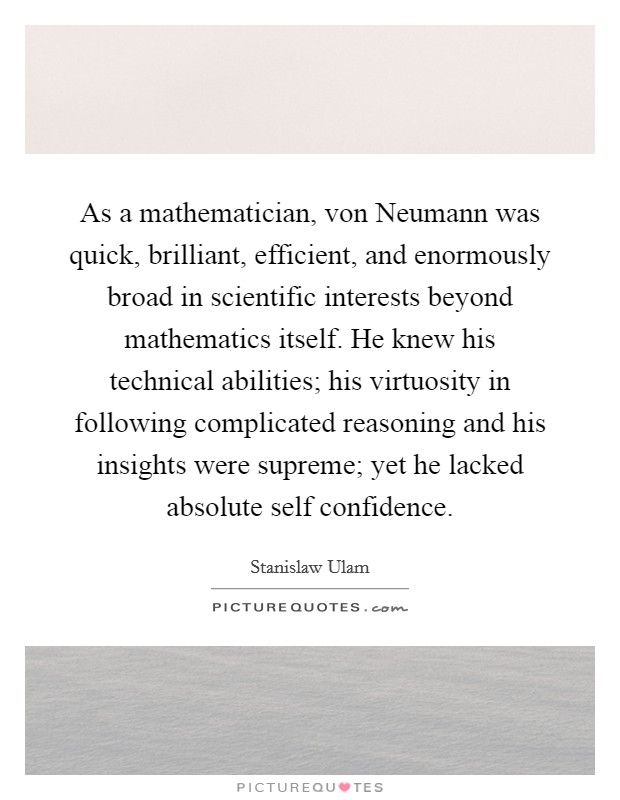 As a mathematician, von Neumann was quick, brilliant, efficient, and enormously broad in scientific interests beyond mathematics itself. He knew his technical abilities; his virtuosity in following complicated reasoning and his insights were supreme; yet he lacked absolute self confidence Picture Quote #1