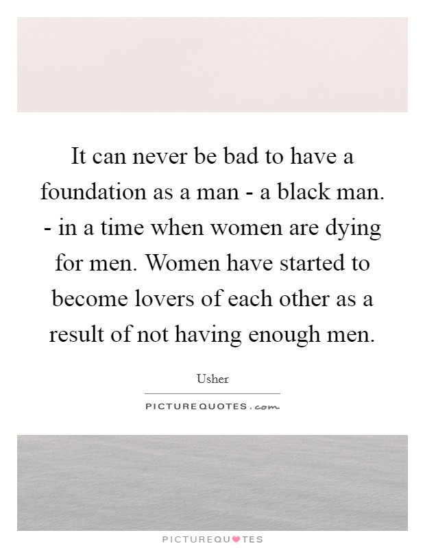 It can never be bad to have a foundation as a man - a black man. - in a time when women are dying for men. Women have started to become lovers of each other as a result of not having enough men Picture Quote #1