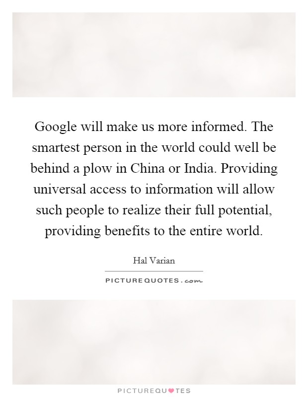 Google will make us more informed. The smartest person in the world could well be behind a plow in China or India. Providing universal access to information will allow such people to realize their full potential, providing benefits to the entire world Picture Quote #1