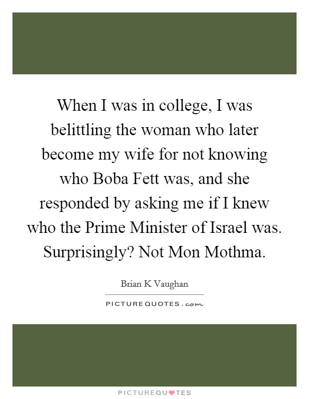 When I was in college, I was belittling the woman who later become my wife for not knowing who Boba Fett was, and she responded by asking me if I knew who the Prime Minister of Israel was. Surprisingly? Not Mon Mothma Picture Quote #1