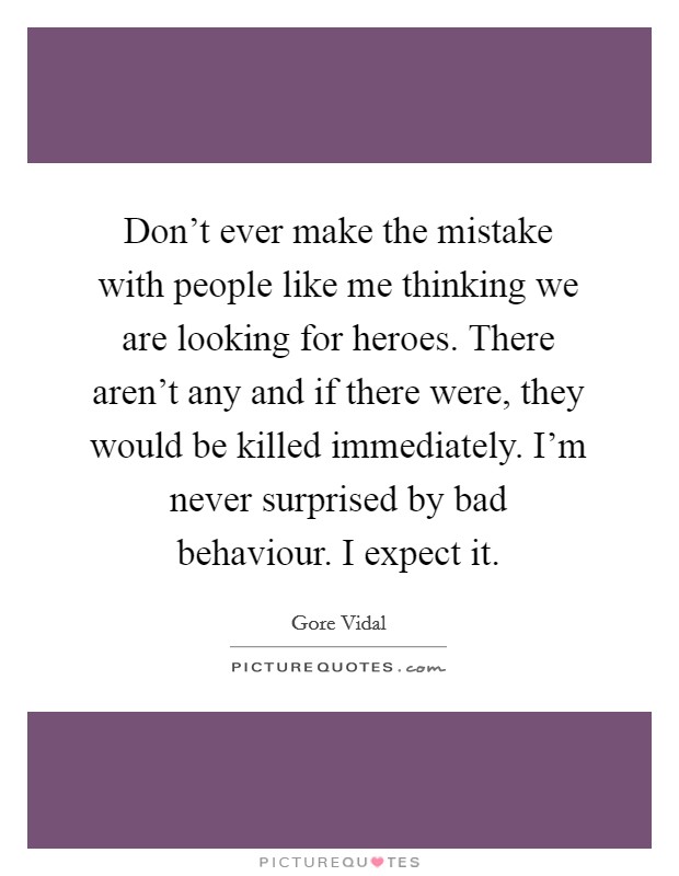 Don't ever make the mistake with people like me thinking we are looking for heroes. There aren't any and if there were, they would be killed immediately. I'm never surprised by bad behaviour. I expect it Picture Quote #1