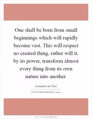 One shall be born from small beginnings which will rapidly become vast. This will respect no created thing, rather will it, by its power, transform almost every thing from its own nature into another Picture Quote #1