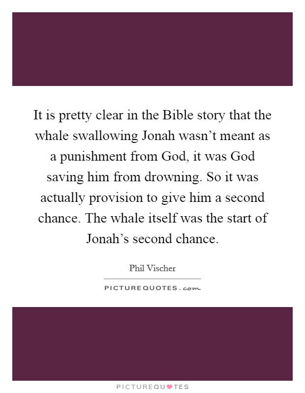 It is pretty clear in the Bible story that the whale swallowing Jonah wasn't meant as a punishment from God, it was God saving him from drowning. So it was actually provision to give him a second chance. The whale itself was the start of Jonah's second chance Picture Quote #1