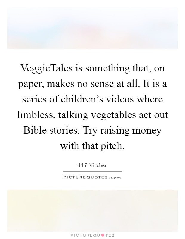 VeggieTales is something that, on paper, makes no sense at all. It is a series of children's videos where limbless, talking vegetables act out Bible stories. Try raising money with that pitch Picture Quote #1