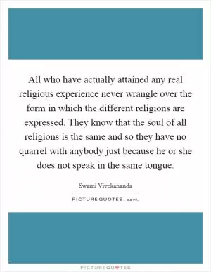 All who have actually attained any real religious experience never wrangle over the form in which the different religions are expressed. They know that the soul of all religions is the same and so they have no quarrel with anybody just because he or she does not speak in the same tongue Picture Quote #1