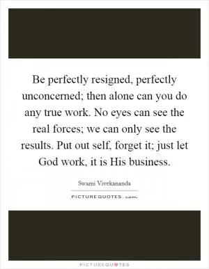 Be perfectly resigned, perfectly unconcerned; then alone can you do any true work. No eyes can see the real forces; we can only see the results. Put out self, forget it; just let God work, it is His business Picture Quote #1