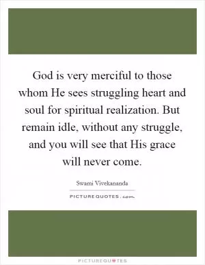 God is very merciful to those whom He sees struggling heart and soul for spiritual realization. But remain idle, without any struggle, and you will see that His grace will never come Picture Quote #1