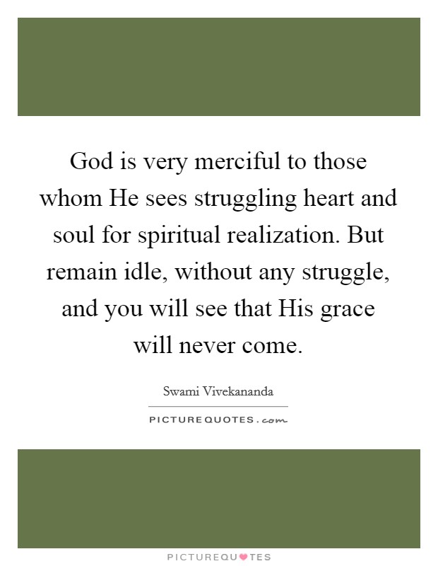 God is very merciful to those whom He sees struggling heart and soul for spiritual realization. But remain idle, without any struggle, and you will see that His grace will never come Picture Quote #1