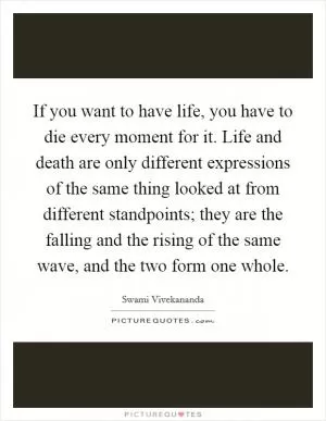If you want to have life, you have to die every moment for it. Life and death are only different expressions of the same thing looked at from different standpoints; they are the falling and the rising of the same wave, and the two form one whole Picture Quote #1