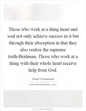 Those who work at a thing heart and soul not only achieve success in it but through their absorption in that they also realize the supreme truth-Brahman. Those who work at a thing with their whole heart receive help from God Picture Quote #1