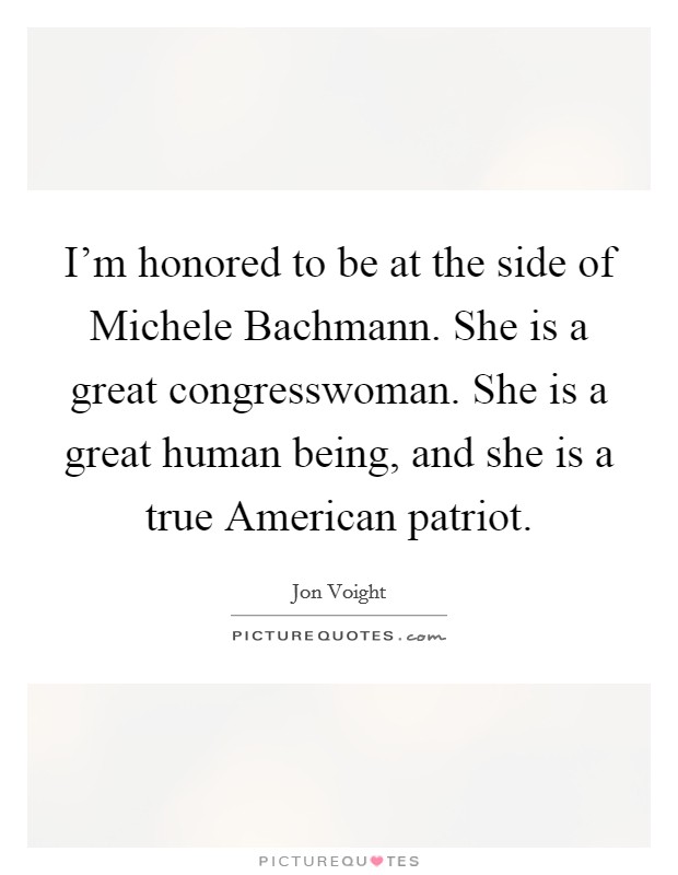 I'm honored to be at the side of Michele Bachmann. She is a great congresswoman. She is a great human being, and she is a true American patriot Picture Quote #1