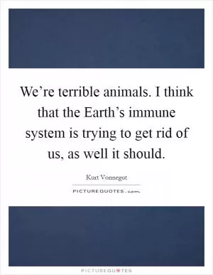We’re terrible animals. I think that the Earth’s immune system is trying to get rid of us, as well it should Picture Quote #1